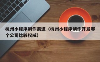 沂源杭州小程序制作渠道（杭州小程序制作开发哪个公司比较权威）