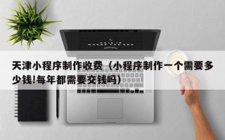 沂源天津小程序制作收费（小程序制作一个需要多少钱!每年都需要交钱吗）